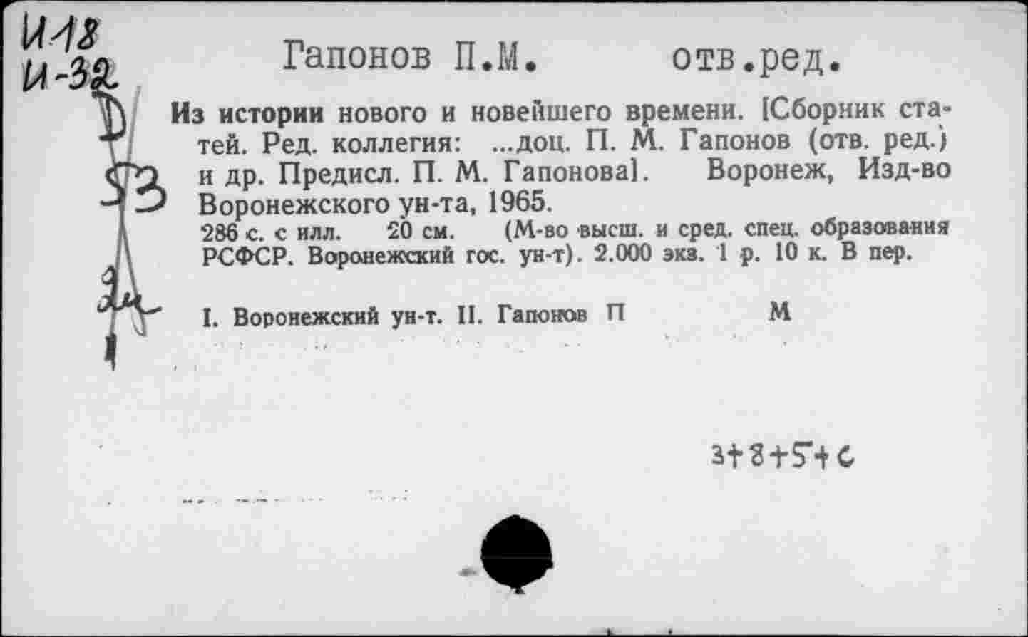 ﻿им
Гапонов П.М.	отв.род.
Из истории нового и новейшего времени. {Сборник статей. Ред. коллегия: ...доц. П. М. Гапонов (отв. ред.) и др. Предисл. П. М. Гапонова]. Воронеж, Изд-во Воронежского ун-та, 1965.
286 с. с илл. 20 см. (М-во высш, и сред. спец, образования РСФСР. Воронежский гос. ун-т). 2.000 экз. 1 р. 10 к. В пер.
I. Воронежский ун-т. II. Гапонов П	М
